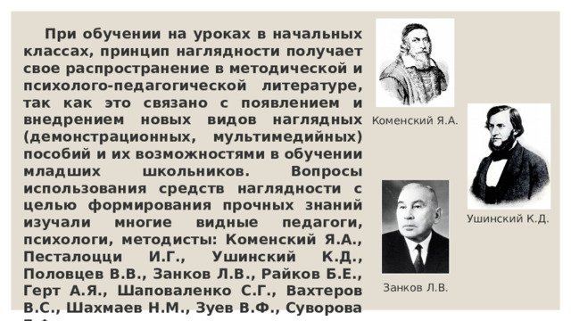  При обучении на уроках в начальных классах, принцип наглядности получает свое распространение в методической и психолого-педагогической литературе, так как это связано с появлением и внедрением новых видов наглядных (демонстрационных, мультимедийных) пособий и их возможностями в обучении младших школьников. Вопросы использования средств наглядности с целью формирования прочных знаний изучали многие видные педагоги, психологи, методисты: Коменский Я.А., Песталоцци И.Г., Ушинский К.Д., Половцев В.В., Занков Л.В., Райков Б.Е., Герт А.Я., Шаповаленко С.Г., Вахтеров В.С., Шахмаев Н.М., Зуев В.Ф., Суворова Г.Ф. и другие. Коменский Я.А. Ушинский К.Д. Занков Л.В. 