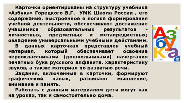  Карточки ориентированы на структуру учебника «Азбука» Горецкого В.Г. УМК Школа России , его содержание, выстроенное в логике формирования учебной деятельности, обеспечивают достижение учащимися образовательных результатов – личностных, предметных и метапредметных; овладение универсальными учебными действиями.  В данных карточках представлен учебный материал, который обеспечивает освоение первоклассниками (дошкольниками) начертания печатных букв русского алфавита, характеристику звуков, а также материал по развитию речи.  Задания, включенные в карточки, формируют графический навык, развивают мышление, внимание и память.  Работать с данным материалом дети могут как на уроках, так и самостоятельно дома. 