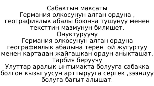 Сабактын максаты  Германия олкосунун алган ордуна , географиялык абалы боюнча тушунуу менен тексттин мазмунун билишет.  Онуктуруучу  Германия олкосунун алган ордуна географиялык абалына терен ой жугуртуу менен картадан жайгашкан ордун аныкташат.  Тарбия беруучу  Улуттар аралык ынтымакта болууга сабакка болгон кызыгуусун арттырууга сергек ,зээндуу болуга багыт алышат. 