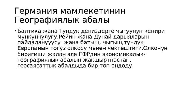 Германия мамлекетинин Географиялык абалы Балтика жана Тундук дениздерге чыгуунун кенири мункунчулугу,Рейин жана Дунай дарыяларын пайдаланууусу жана батыш, чыгыш,тундук Европанын тогуз олкосу менен чектештиги.Олконун биригиши жалан эле ГФРдин экономикалык-географиялык абалын жакшыртпастан, геосаясаттык абалдыда бир топ ондоду. 