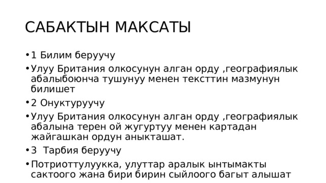 САБАКТЫН МАКСАТЫ 1 Билим беруучу Улуу Британия олкосунун алган орду ,географиялык абалыбоюнча тушунуу менен тексттин мазмунун билишет 2 Онуктуруучу Улуу Британия олкосунун алган орду ,географиялык абалына терен ой жугуртуу менен картадан жайгашкан ордун аныкташат. 3 Тарбия беруучу Потриоттулуукка, улуттар аралык ынтымакты сактоого жана бири бирин сыйлоого багыт алышат 