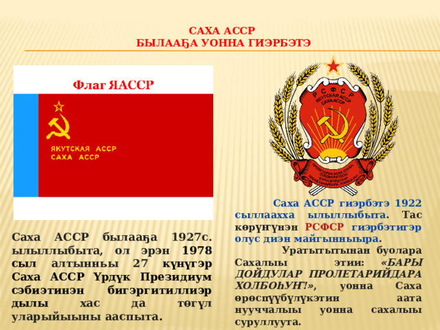 Саха АССР  былааҕа уонна гиэрбэтэ    Саха АССР гиэрбэтэ  1922 сыллаахха ылыллыбыта . Тас к ө р үҥү нэн РСФСР гиэрбэтигэр олус диэн майгынныыра .  Уратытытынан буолара Сахалыы этии: « БАРЫ ДОЙДУЛАР ПРОЛЕТАРИЙДАРА ХОЛБОhУҤ! » , уонна Саха ө р ө сп үү б ү л ү кэтин аата нууччалыы уонна сахалыы суруллуута. Саха АССР былааҕа 1927с. ылыллыбыта, ол эрэн 1978 сыл алтынньы 27 күнүгэр Саха АССР Үрдүк Президиум сэбиэтинэн бигэргитиллиэр дылы хас да төгүл уларыйыыны ааспыта . 