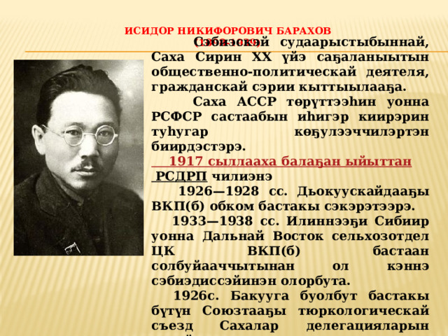Исидор Никифорович Барахов  (1898-1939)    Сэбиэскэй судаарыстыбыннай, Саха Сирин XX үйэ саҕаланыытын общественно-политическай деятеля, гражданскай сэрии кыттыылааҕа.  Саха АССР төрүттээһин уонна РСФСР састаабын иһигэр киирэрин туһугар көҕулээччилэртэн биирдэстэрэ. 1917 сыллааха  балаҕан ыйыттан РСДРП  чилиэнэ  1926 — 1928 сс. Дьокуускайдааҕы ВКП(б) обком бастакы сэкэрэтээрэ.  1933 — 1938 сс. Илиннээҕи Сибиир уонна Дальнай Восток сельхозотдел ЦК ВКП(б) бастаан солбуйааччытынан ол кэннэ сэбиэдиссэйинэн олорбута.  1926с. Бакууга буолбут бастакы бүтүн Союзтааҕы тюркологическай съезд Сахалар делегацияларын салайааччыта 