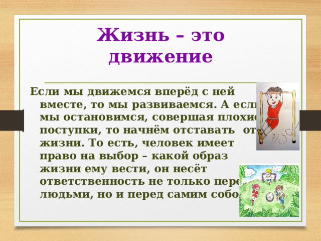 Жизнь – это движение Если мы движемся вперёд с ней вместе, то мы развиваемся. А если мы остановимся, совершая плохие поступки, то начнём отставать от жизни. То есть, человек имеет право на выбор – какой образ жизни ему вести, он несёт ответственность не только перед людьми, но и перед самим собой. 