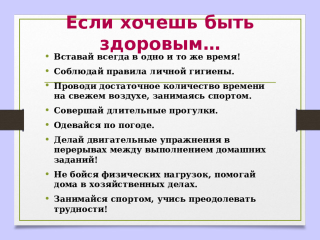 Если хочешь быть здоровым… Вставай всегда в одно и то же время! Соблюдай правила личной гигиены. Проводи достаточное количество времени на свежем воздухе, занимаясь спортом. Совершай длительные прогулки. Одевайся по погоде. Делай двигательные упражнения в перерывах между выполнением домашних заданий! Не бойся физических нагрузок, помогай дома в хозяйственных делах. Занимайся спортом, учись преодолевать трудности!  
