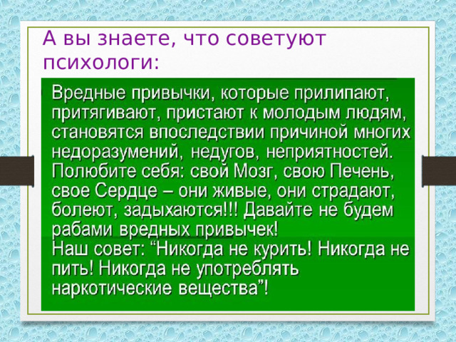А вы знаете, что советуют психологи:   Зарядка – источник бодрости и здоровья. Бананы поднимают настроение. Недостаток солнца вызывает депрессию. В день надо выпивать два стакана молока. Кактусы снимают излучение от компьютера. Морковь замедляет процесс старения организма. Молодому растущему организму  еженедельно требуется 30 видов  разнообразных продуктов. 