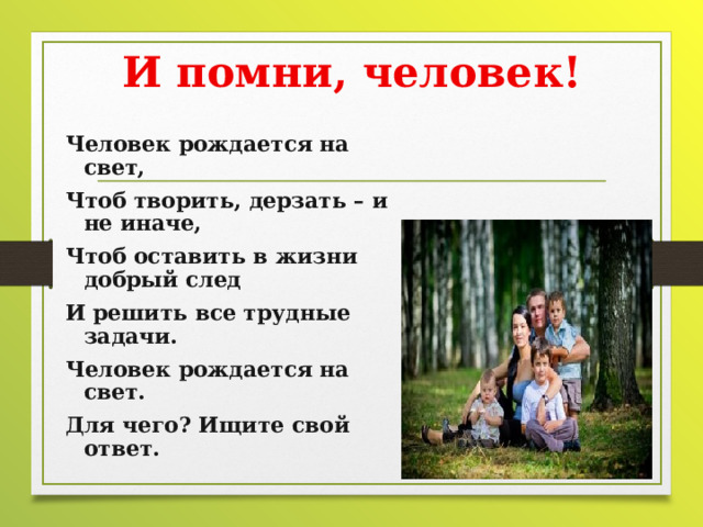 И помни, человек! Человек рождается на свет, Чтоб творить, дерзать – и не иначе, Чтоб оставить в жизни добрый след И решить все трудные задачи. Человек рождается на свет. Для чего? Ищите свой ответ.   
