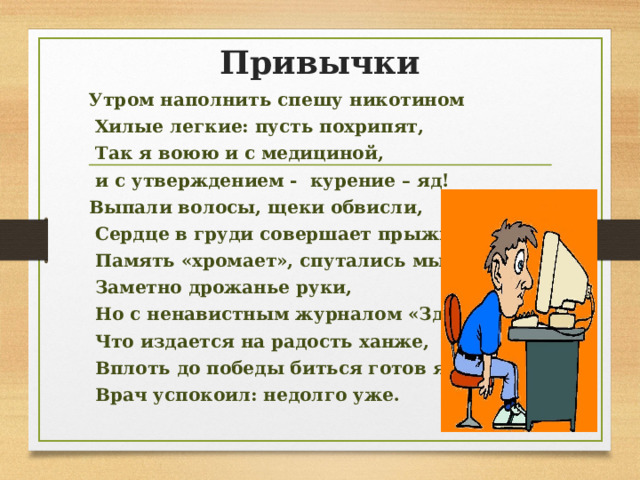 Привычки Утром наполнить спешу никотином  Хилые легкие: пусть похрипят,  Так я воюю и с медициной,  и с утверждением - курение – яд! Выпали волосы, щеки обвисли,  Сердце в груди совершает прыжки,  Память «хромает», спутались мысли,  Заметно дрожанье руки,  Но с ненавистным журналом «Здоровье»,  Что издается на радость ханже,  Вплоть до победы биться готов я:  Врач успокоил: недолго уже.  