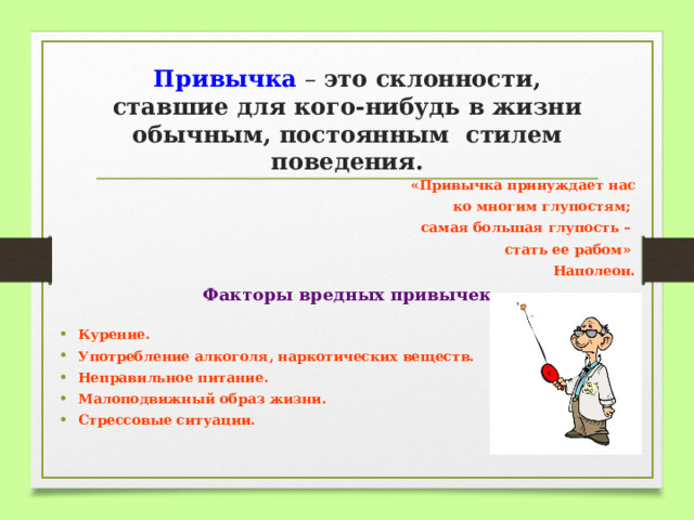 Привычка – это склонности, ставшие для кого-нибудь в жизни обычным, постоянным стилем поведения. «Привычка принуждает нас  ко многим глупостям; самая большая глупость – стать ее рабом» Наполеон. Факторы вредных привычек  Курение. Употребление алкоголя, наркотических веществ. Неправильное питание. Малоподвижный образ жизни. Стрессовые ситуации.   