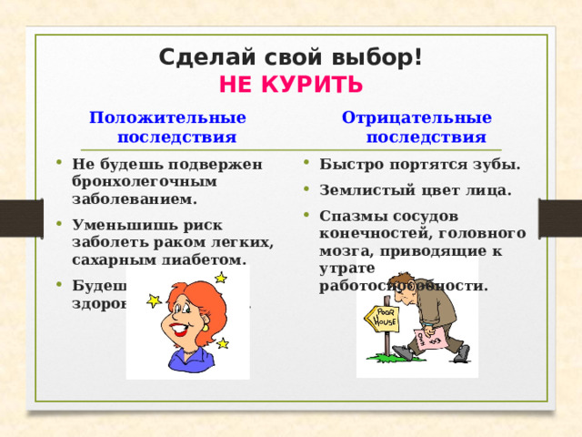 Сделай свой выбор!  НЕ КУРИТЬ Положительные последствия Отрицательные последствия Не будешь подвержен бронхолегочным заболеванием. Уменьшишь риск заболеть раком легких, сахарным диабетом. Будешь иметь здоровый цвет лица. Быстро портятся зубы. Землистый цвет лица. Спазмы сосудов конечностей, головного мозга, приводящие к утрате работоспособности.  