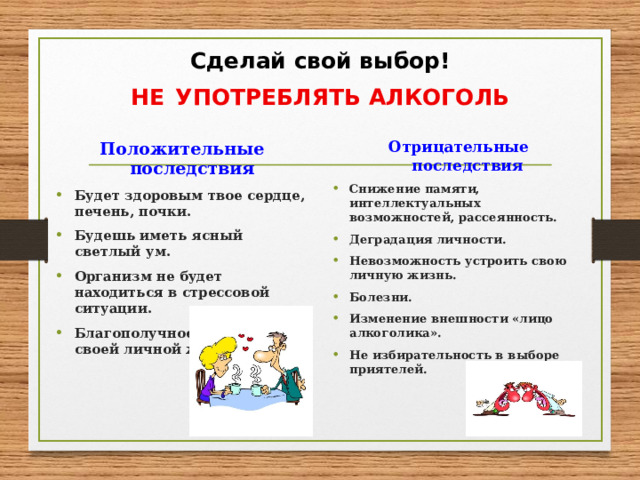 Сделай свой выбор!  НЕ  УПОТРЕБЛЯТЬ АЛКОГОЛЬ Положительные последствия Отрицательные последствия Будет здоровым твое сердце, печень, почки. Будешь иметь ясный светлый ум. Организм не будет находиться в стрессовой ситуации. Благополучное устройство своей личной жизни.  Снижение памяти, интеллектуальных возможностей, рассеянность. Деградация личности. Невозможность устроить свою личную жизнь. Болезни. Изменение внешности «лицо алкоголика». Не избирательность в выборе приятелей.   