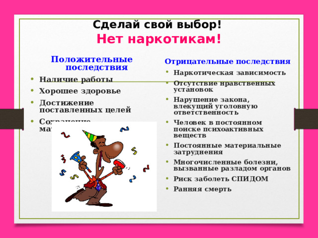 Сделай свой выбор!  Нет наркотикам! Положительные последствия Наличие работы Хорошее здоровье Достижение поставленных целей Сохранение материальных средств Отрицательные последствия Наркотическая зависимость  Отсутствие нравственных установок Нарушение закона, влекущий уголовную ответственность Человек в постоянном поиске психоактивных веществ Постоянные материальные затруднения Многочисленные болезни, вызванные разладом органов Риск заболеть СПИДОМ Ранняя смерть  