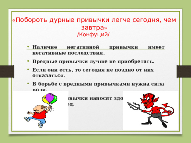 « Побороть дурные привычки легче сегодня, чем завтра »  /Конфуций/ Наличие негативной привычки имеет негативные последствия. Вредные привычки лучше не приобретать. Если они есть, то сегодня не поздно от них отказаться. В борьбе с вредными привычками нужна сила воли. Вредные привычки наносят здоровью человека вред.   