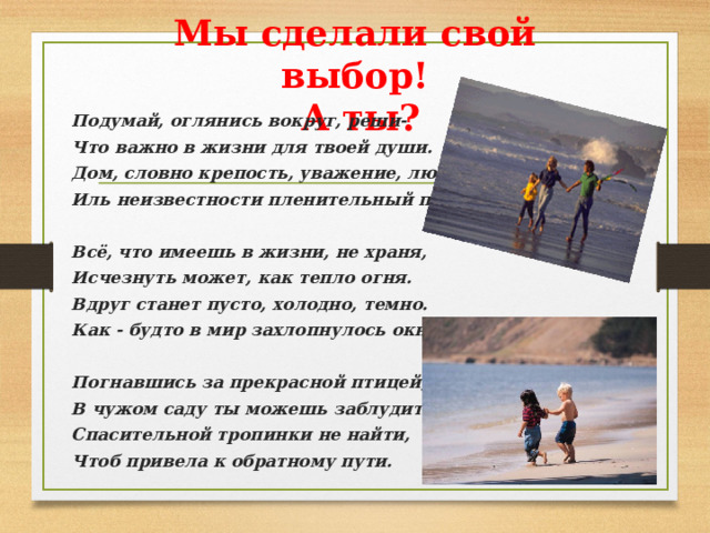 Мы сделали свой выбор!   А ты? Подумай, оглянись вокруг, реши- Что важно в жизни для твоей души. Дом, словно крепость, уважение, любовь, Иль неизвестности пленительный покров?  Всё, что имеешь в жизни, не храня, Исчезнуть может, как тепло огня. Вдруг станет пусто, холодно, темно. Как - будто в мир захлопнулось окно.  Погнавшись за прекрасной птицей, В чужом саду ты можешь заблудиться. Спасительной тропинки не найти, Чтоб привела к обратному пути. 