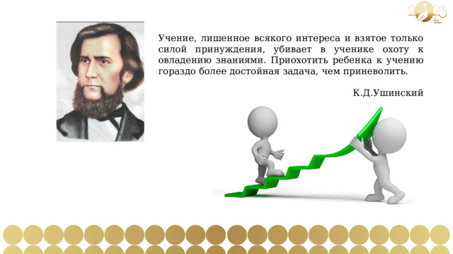 Учение, лишенное всякого интереса и взятое только силой принуждения, убивает в ученике охоту к овладению знаниями. Приохотить ребенка к учению гораздо более достойная задача, чем приневолить.  К.Д.Ушинский 