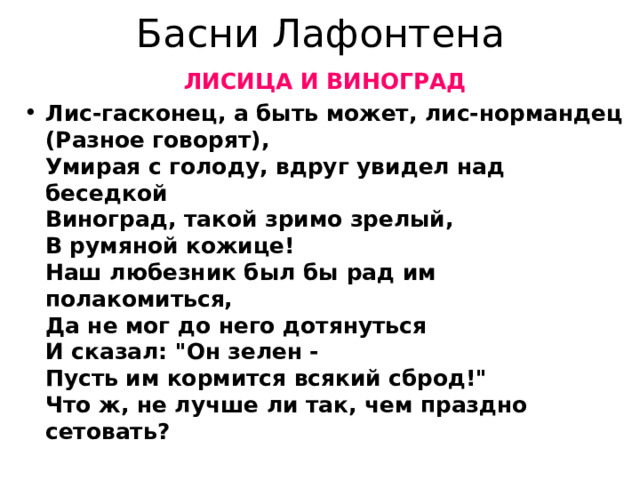 Басни Лафонтена ЛИСИЦА И ВИНОГРАД Лис-гасконец, а быть может, лис-нормандец  (Разное говорят),  Умирая с голоду, вдруг увидел над беседкой  Виноград, такой зримо зрелый,  В румяной кожице!  Наш любезник был бы рад им полакомиться,  Да не мог до него дотянуться  И сказал: 