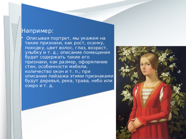 Например:  Описывая портрет, мы укажем на такие признаки, как рост, осанку, походку, цвет волос, глаз, возраст, улыбку и т. д.; описание помещения будет содержать такие его признаки, как размер, оформление стен, особенности мебели, количество окон и т. п.; при описании пейзажа этими признаками будут деревья, река, трава, небо или озеро и т. д.  Описывая портрет, мы укажем на такие признаки, как рост, осанку, походку, цвет волос, глаз, возраст, улыбку и т. д.; описание помещения будет содержать такие его признаки, как размер, оформление стен, особенности мебели, количество окон и т. п.; при описании пейзажа этими признаками будут деревья, река, трава, небо или озеро и т. д. 