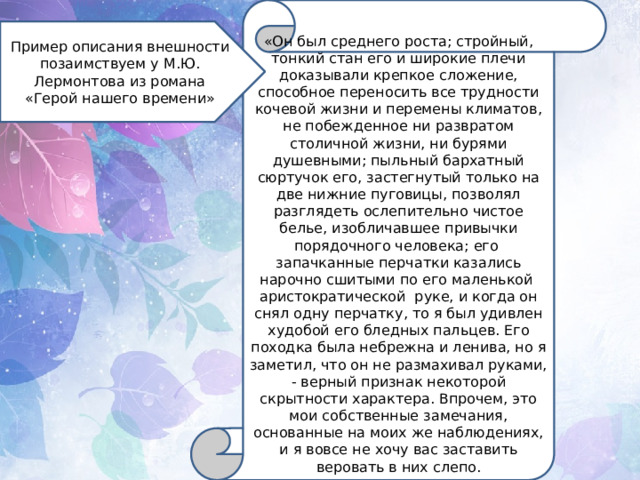 «Он был среднего роста; стройный, тонкий стан его и широкие плечи доказывали крепкое сложение, способное переносить все трудности кочевой жизни и перемены климатов, не побежденное ни развратом столичной жизни, ни бурями душевными; пыльный бархатный сюртучок его, застегнутый только на две нижние пуговицы, позволял разглядеть ослепительно чистое белье, изобличавшее привычки порядочного человека; его  запачканные перчатки казались нарочно сшитыми по его маленькой  аристократической  руке, и когда он снял одну перчатку, то я был удивлен худобой его бледных пальцев. Его походка была небрежна и ленива, но я заметил, что он не размахивал руками, - верный признак некоторой скрытности характера. Впрочем, это мои собственные замечания, основанные на моих же наблюдениях, и я вовсе не хочу вас заставить веровать в них слепо. Пример описания внешности позаимствуем у М.Ю. Лермонтова из романа «Герой нашего времени» 