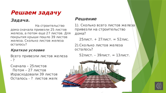 Решаем задачу Решение 1). Сколько всего листов железа привезли на строительство дома?  25лист. + 27лист. = 52лис. 2).Сколько листов железа осталось?  52лист. – 39лист. = 13лист. Ответ: осталось 13 листов железа. Задача. На строительство дома сначала привезли 25 листов железа, а потом еще 27 листов. Для покрытия крыши пошло 39 листов железа. Сколько листов железа осталось? Краткое условие Всего привезли листов железа - ? Сначала – 25листов Потом – 27 листов Израсходовали 39 листов Осталось - ? листов железа 