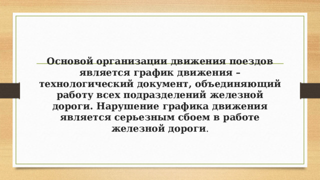   Основой организации движения поездов является график движения – технологический документ, объединяющий работу всех подразделений железной дороги. Нарушение графика движения является серьезным сбоем в работе железной дороги . 