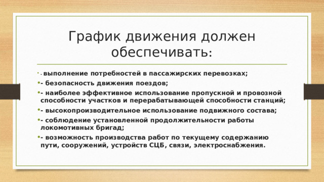 График движения должен обеспечивать : - выполнение потребностей в пассажирских перевозках; - безопасность движения поездов; - наиболее эффективное использование пропускной и провозной способности участков и перерабатывающей способности станций; - высокопроизводительное использование подвижного состава; - соблюдение установленной продолжительности работы локомотивных бригад; - возможность производства работ по текущему содержанию пути, сооружений, устройств СЦБ, связи, электроснабжения. 