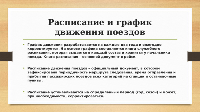 Расписание и график движения поездов График движения разрабатывается на каждые два года и ежегодно корректируется. На основе графика составляется книга служебного расписания, которая выдается в каждый состав и хранится у начальника поезда. Книга расписания – основной документ в рейсе.  Расписание движения поездов – официальный документ, в котором зафиксирована периодичность маршрута следования, время отправления и прибытия пассажирских поездов всех категорий на станции и остановочные пункты.  Расписание устанавливается на определенный период (год, сезон) и может, при необходимости, корректироваться. 