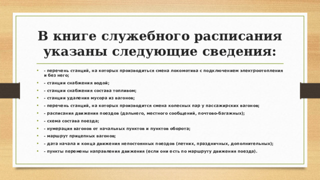 В книге служебного расписания указаны следующие сведения: - перечень станций, на которых производиться смена локомотива с подключением электроотопления и без него; - станции снабжения водой; - станции снабжения состава топливом; - станции удаления мусора из вагонов; - перечень станций, на которых производится смена колесных пар у пассажирских вагонов; - расписания движения поездов (дальнего, местного сообщений, почтово-багажных); - схема состава поезда; - нумерация вагонов от начальных пунктов и пунктов оборота; - маршрут прицепных вагонов; - дата начала и конца движения непостоянных поездов (летних, праздничных, дополнительных); - пункты перемены направления движения (если они есть по маршруту движения поезда).  