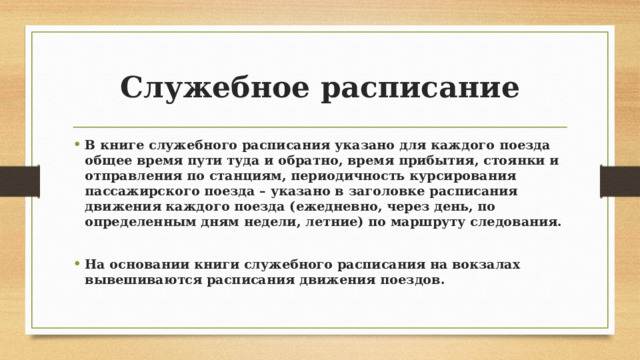 Служебное расписание В книге служебного расписания указано для каждого поезда общее время пути туда и обратно, время прибытия, стоянки и отправления по станциям, периодичность курсирования пассажирского поезда – указано в заголовке расписания движения каждого поезда (ежедневно, через день, по определенным дням недели, летние) по маршруту следования.  На основании книги служебного расписания на вокзалах вывешиваются расписания движения поездов. 
