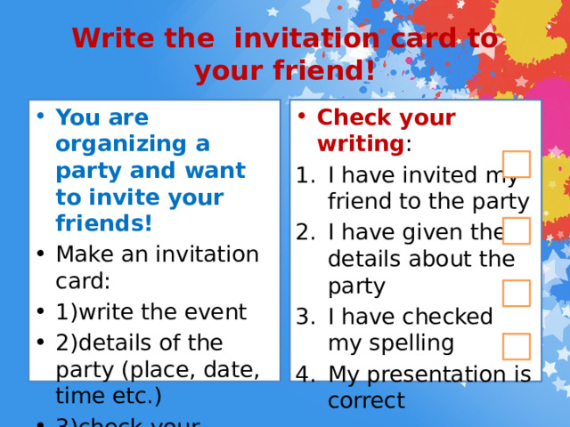 Write the invitation card to your friend! You are organizing a party and want to invite your friends! Check your writing : Make an invitation card: 1)write the event 2)details of the party (place, date, time etc.) 3)check your spelling 4)present your card I have invited my friend to the party I have given the details about the party I have checked my spelling My presentation is correct 