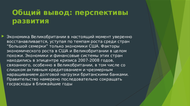 Общий вывод: перспективы развития Экономика Великобритании в настоящий момент уверенно восстанавливается, уступая по темпам роста среди стран “большой семерки” только экономики США. Факторы экономического роста в США и Великобритании в целом похожи. Экономики и финансовые системы этих стран находились в эпицентре кризиса 2007-2008 годов, связанного, особенно в Великобритании, в том числе со слишком активным кредитованием и чрезмерным наращиванием долговой нагрузки британскими банками. Правительство намерено последовательно сокращать госрасходы в ближайшие годы 
