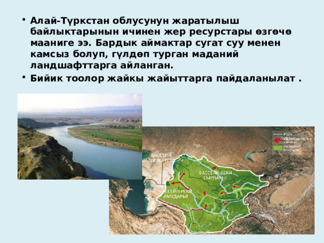 Алай-Түркстан облусунун жаратылыш байлыктарынын ичинен жер ресурстары өзгөчө мааниге ээ. Бардык аймактар ​​сугат суу менен камсыз болуп, гүлдөп турган маданий ландшафттарга айланган. Бийик тоолор жайкы жайыттарга пайдаланылат . 
