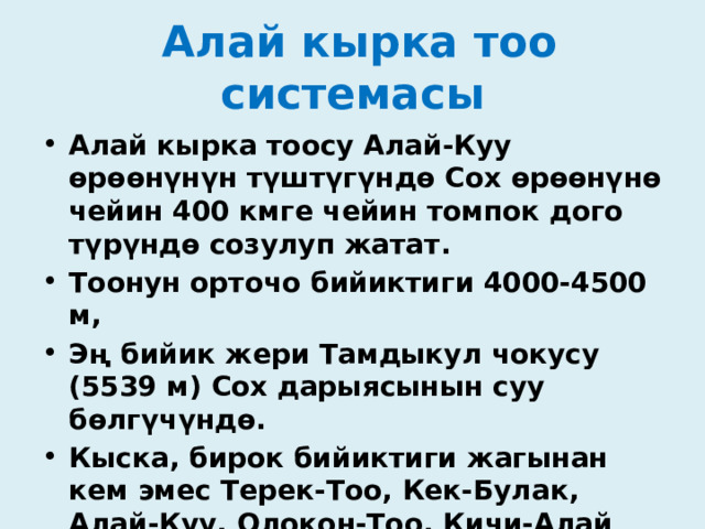  Алай кырка тоо системасы Алай кырка тоосу Алай-Куу өрөөнүнүн түштүгүндө Сох өрөөнүнө чейин 400 кмге чейин томпок дого түрүндө созулуп жатат. Тоонун орточо бийиктиги 4000-4500 м, Эң бийик жери Тамдыкул чокусу (5539 м) Сох дарыясынын суу бөлгүчүндө. Кыска, бирок бийиктиги жагынан кем эмес Терек-Тоо, Кек-Булак, Алай-Куу, Олокон-Тоо, Кичи-Алай жана Коллектор кырка тоолору Алай кырка тоо системасына кирет .  
