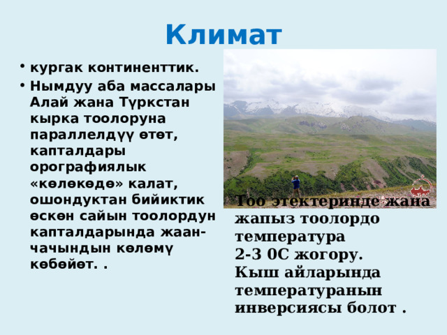 Климат кургак континенттик. Нымдуу аба массалары Алай жана Түркстан кырка тоолоруна параллелдүү өтөт, капталдары орографиялык «көлөкөдө» калат, ошондуктан бийиктик өскөн сайын тоолордун капталдарында жаан-чачындын көлөмү көбөйөт. .  Тоо этектеринде жана жапыз тоолордо температура 2-3 0С жогору. Кыш айларында температуранын инверсиясы болот . 