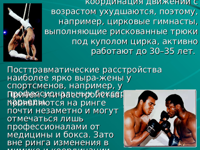 Вестибулярный аппарат и координация движений с возрастом ухудшаются, поэтому, например, цирковые гимнасты, выполняющие рискованные трюки под куполом цирка, активно работают до 30–35 лет. Посттравматические расстройства наиболее ярко выра-жены у спортсменов, например, у профессиональных боксеров в конце их карьеры. Причем эти расстройства проявляются на ринге почти незаметно и могут отмечаться лишь профессионалами от медицины и бокса. Зато вне ринга изменения в мимике и координации движений видны налицо.  