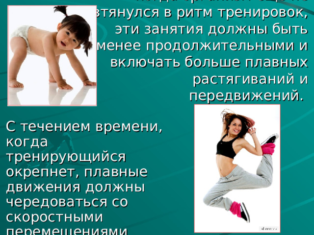 Возможно на ранних этапах, когда организм еще не втянулся в ритм тренировок, эти занятия должны быть менее продолжительными и включать больше плавных растягиваний и передвижений. С течением времени, когда тренирующийся окрепнет, плавные движения должны чередоваться со скоростными перемещениями конечностей на ритмической основе. 