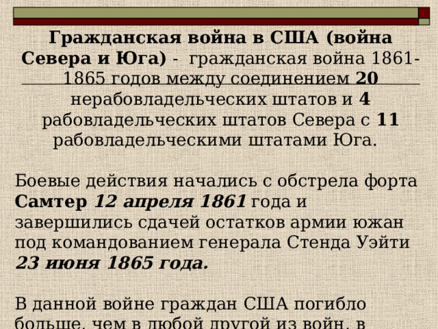 Гражданская война в США (война Севера и Юга)  - гражданская война 1861 - 1865 годов между соединением 20 нерабовладельческих штатов и 4 рабовладельческих штатов Севера с 11 рабовладельческими штатами Юга.  Боевые действия начались с обстрела форта Самтер  12 апреля 1861 года и завершились сдачей остатков армии южан под командованием генерала Стенда Уэйти 23 июня 1865 года. В данной войне граждан США погибло больше, чем в любой другой из войн, в которых участвовали США.    