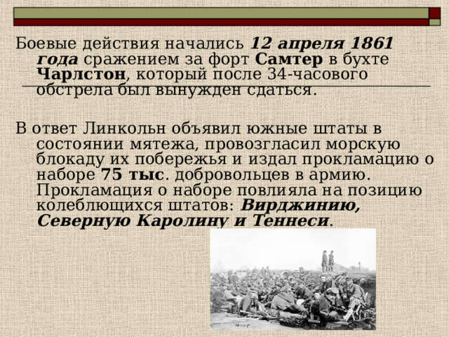 Боевые действия начались 12 апреля 1861 года сражением за форт Самтер в бухте Чарлстон , который после 34-часового обстрела был вынужден сдаться. В ответ Линкольн объявил южные штаты в состоянии мятежа, провозгласил морскую блокаду их побережья и издал прокламацию о наборе 75 тыс . добровольцев в армию. Прокламация о наборе повлияла на позицию колеблющихся штатов: Вирджинию, Северную Каролину и Теннеси . 