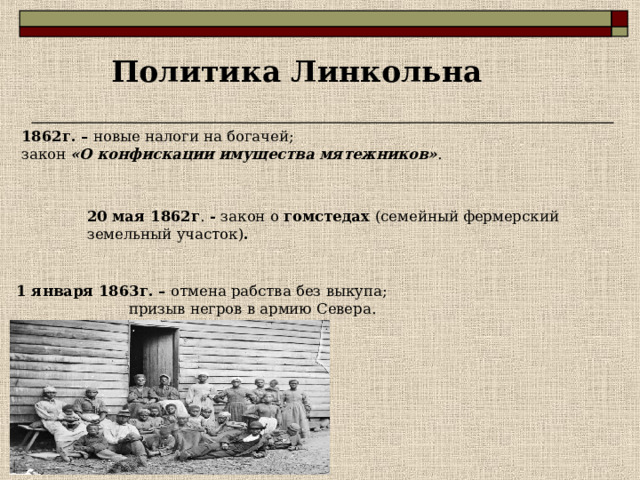 Политика Линкольна  1862 г. – новые налоги на богачей; закон «О конфискации имущества мятежников» .     20 мая 1862 г . - закон о гомстедах (семейный фермерский земельный участок) .     1 января 1863г. – отмена рабства без выкупа;  призыв негров в армию Севера.    