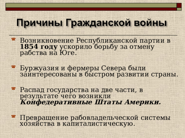Возникновение Республиканской партии в 1854 году ускорило борьбу за отмену рабства на Юге.  Буржуазия и фермеры Севера были заинтересованы в быстром развитии страны.  Распад государства на две части, в результате чего возникли Конфедеративные Штаты Америки.  Превращение рабовладельческой системы хозяйства в капиталистическую. 