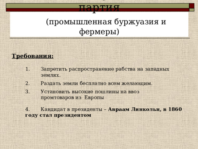  1854г. – Республиканская партия   (промышленная буржуазия и фермеры) Требования:   1. Запретить распространение рабства на западных  землях.   2. Раздать земли бесплатно всем желающим.   3. Установить высокие пошлины на ввоз  промтоваров из Европы   4. Кандидат в президенты – Авраам Линкольн, в 1860 году стал президентом   