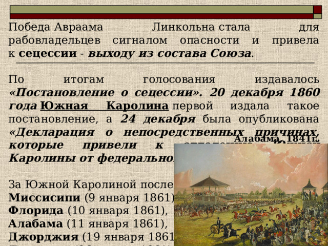 Победа Авраама Линкольна стала для рабовладельцев сигналом опасности и привела к  сецессии - выходу из состава Союза . По итогам голосования издавалось «Постановление о сецессии». 20 декабря 1860 года   Южная Каролина  первой издала такое постановление, а 24 декабря была опубликована «Декларация о непосредственных причинах, которые привели к отделению Южной Каролины от федерального Союза» . За Южной Каролиной последовали: Миссисипи  (9 января 1861), Флорида  (10 января 1861), Алабама  (11 января 1861), Джорджия  (19 января 1861), Луизиана  (26 января 1861). Алабама, 1841г . 