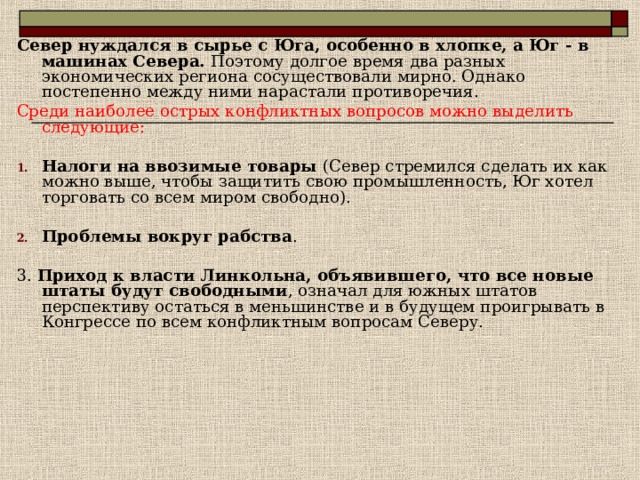 Север нуждался в сырье с Юга, особенно в хлопке, а Юг - в машинах Севера. Поэтому долгое время два разных экономических региона сосуществовали мирно. Однако постепенно между ними нарастали противоречия. Среди наиболее острых конфликтных вопросов можно выделить следующие: Налоги на ввозимые товары (Север стремился сделать их как можно выше, чтобы защитить свою промышленность, Юг хотел торговать со всем миром свободно).  Проблемы вокруг рабства . 3. Приход к власти Линкольна, объявившего, что все новые штаты будут свободными , означал для южных штатов перспективу остаться в меньшинстве и в будущем проигрывать в Конгрессе по всем конфликтным вопросам Северу. 