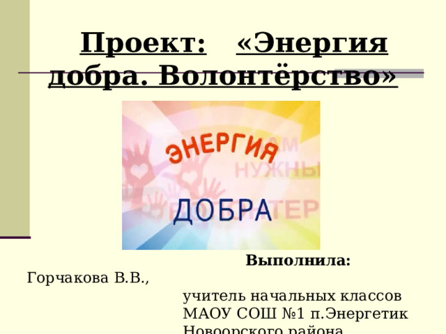 Проект:  «Энергия добра. Волонтёрство»  Выполнила:  Горчакова В.В.,     учитель начальных классов     МАОУ СОШ №1 п.Энергетик     Новоорского района           Выполнила:  Горчакова В.В.,     учитель начальных классов     МАОУ СОШ №1 п.Энергетик     Новоорского района 