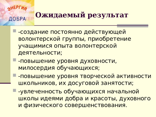 Ожидаемый результат -создание постоянно действующей волонтерской группы, приобретение учащимися опыта волонтерской деятельности; -повышение уровня духовности, милосердия обучающихся; -повышение уровня творческой активности школьников, их досуговой занятости; -увлеченность обучающихся начальной школы идеями добра и красоты, духовного и физического совершенствования.  