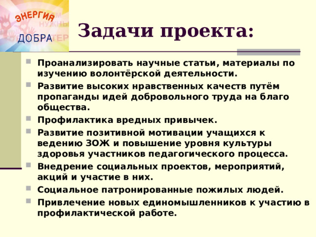 Задачи проекта: Проанализировать научные статьи, материалы по изучению волонтёрской деятельности. Развитие высоких нравственных качеств путём пропаганды идей добровольного труда на благо общества. Профилактика вредных привычек. Развитие позитивной мотивации учащихся к ведению ЗОЖ и повышение уровня культуры здоровья участников педагогического процесса. Внедрение социальных проектов, мероприятий, акций и участие в них. Социальное патронированные пожилых людей. Привлечение новых единомышленников к участию в профилактической работе.  