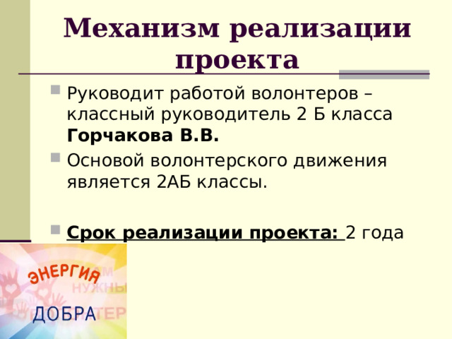 Механизм реализации проекта Руководит работой волонтеров – классный руководитель 2 Б класса Горчакова В.В. Основой волонтерского движения является 2АБ классы. Срок реализации проекта: 2 года 