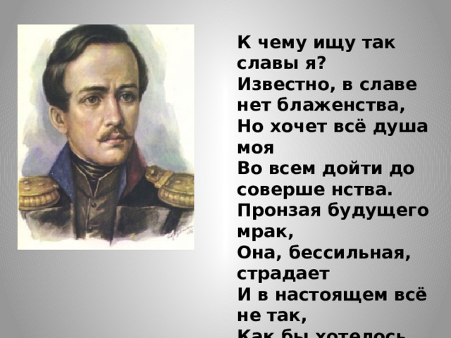 К чему ищу так славы я?  Известно, в славе нет блаженства,  Но хочет всё душа моя  Во всем дойти до соверше нства.  Пронзая будущего мрак,  Она, бессильная, страдает  И в настоящем всё не так,  Как бы хотелось ей, встречает. 