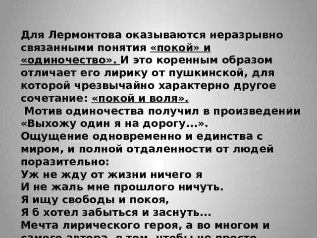 Для Лермонтова оказываются неразрывно связанными понятия «покой» и «одиночество». И это коренным образом отличает его лирику от пушкинской, для которой чрезвычайно характерно другое сочетание: «покой и воля».  Мотив одиночества получил в произведении «Выхожу один я на дорогу...». Ощущение одновременно и единства с миром, и полной отдаленности от людей поразительно: Уж не жду от жизни ничего я И не жаль мне прошлого ничуть. Я ищу свободы и покоя, Я б хотел забыться и заснуть... Мечта лирического героя, а во многом и самого автора, в том, чтобы не просто слиться с природой, но и слушать «сладкий голос», поющий о любви. 
