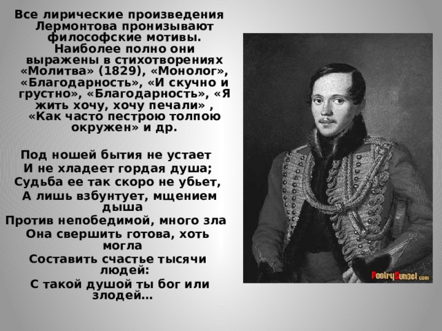  Все лирические произведения Лермонтова пронизывают философские мотивы. Наиболее полно они выражены в стихотворениях «Молитва» (1829), «Монолог», «Благодарность», «И скучно и грустно», «Благодарность», «Я жить хочу, хочу печали» , «Как часто пестрою толпою окружен» и др.  Под ношей бытия не устает И не хладеет гордая душа; Судьба ее так скоро не убьет,  А лишь взбунтует, мщением дыша Против непобедимой, много зла Она свершить готова, хоть могла Составить счастье тысячи людей:  С такой душой ты бог или злодей…    