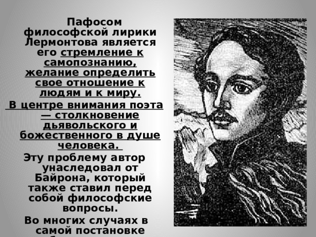  Пафосом философской лирики Лермонтова является его стремление к самопознанию, желание определить свое отношение к людям и к миру.  В центре внимания поэта — столкновение дьявольского и божественного в душе человека. Эту проблему автор унаследовал от Байрона, который также ставил перед собой философские вопросы.  Во многих случаях в самой постановке подобных вопросов и у Байрона, и у Лермонтова намечаются ответы. 